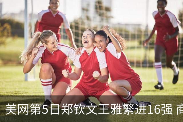 美网第5日郑钦文王雅繁进16强 商竣程2-3遭逆转